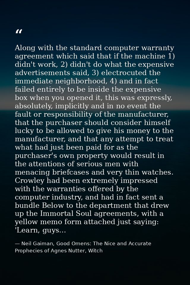Along with the standard computer warranty agreement which said that if the machine 1) didn't work, 2) didn't do what the — Neil Gaiman, Good Omens: The Nice and Accurate Prophecies of Agnes Nutter, Witch