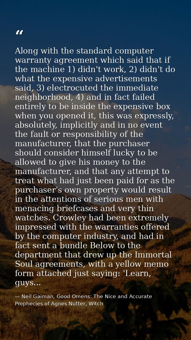 Along with the standard computer warranty agreement which said that if the machine 1) didn't work, 2) didn't do what the — Neil Gaiman, Good Omens: The Nice and Accurate Prophecies of Agnes Nutter, Witch