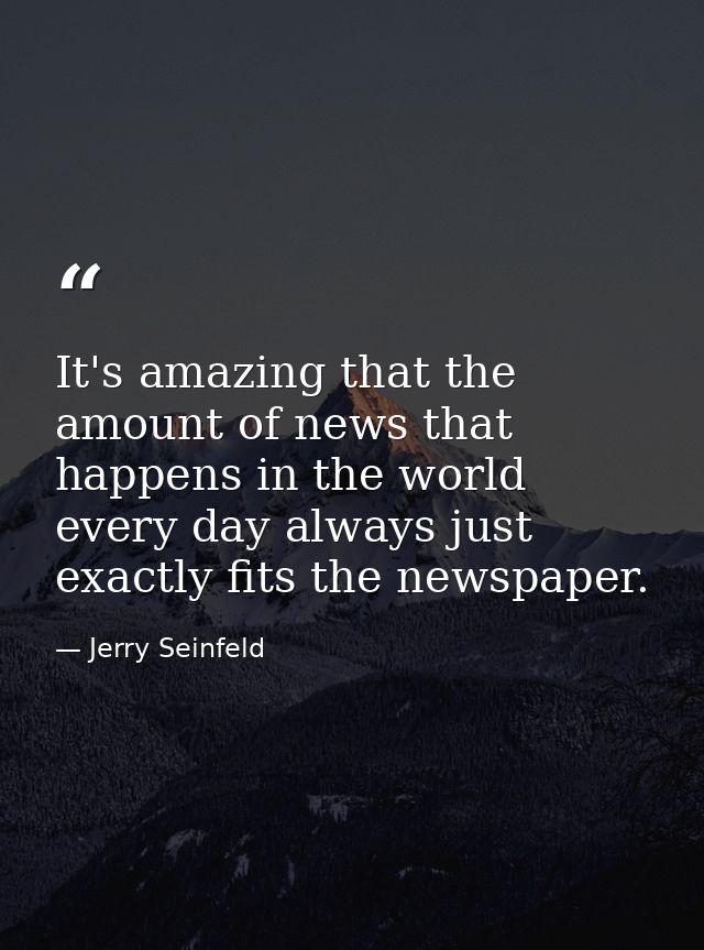 It's amazing that the amount of news that happens in the world every day always just exactly fits the newspaper. — Jerry Seinfeld