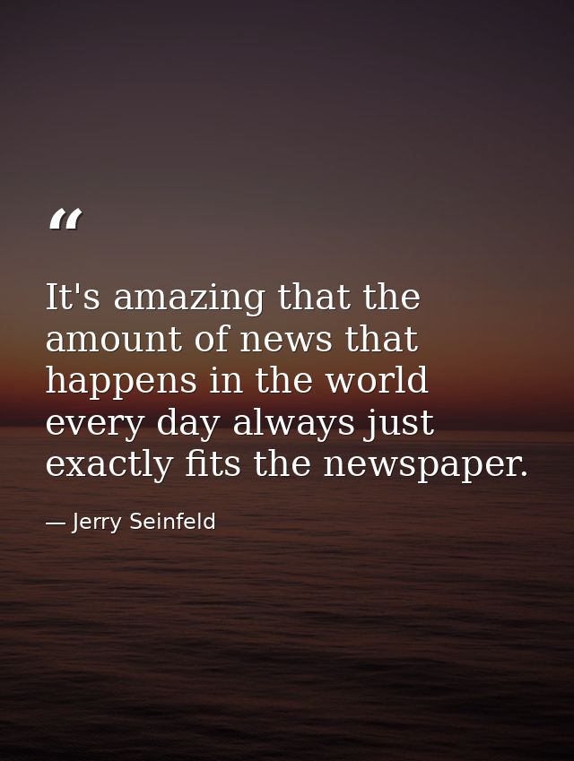 It's amazing that the amount of news that happens in the world every day always just exactly fits the newspaper. — Jerry Seinfeld
