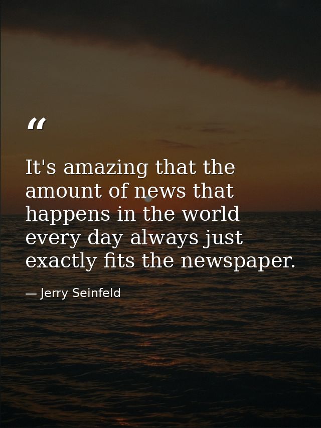 It's amazing that the amount of news that happens in the world every day always just exactly fits the newspaper. — Jerry Seinfeld