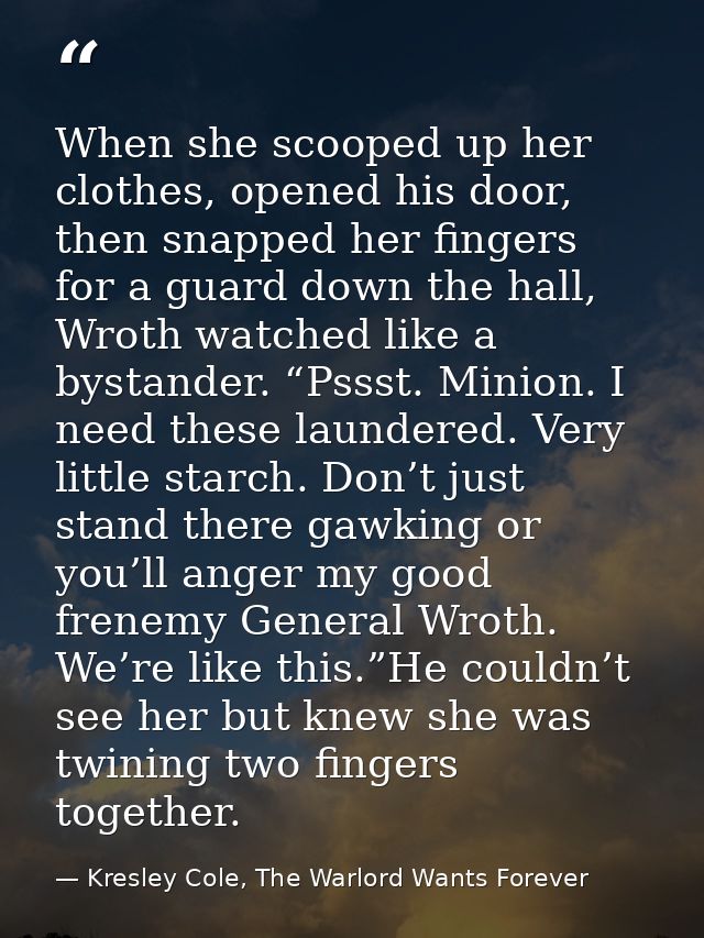 When she scooped up her clothes, opened his door, then snapped her fingers for a guard down the hall, Wroth watched like — Kresley Cole, The Warlord Wants Forever