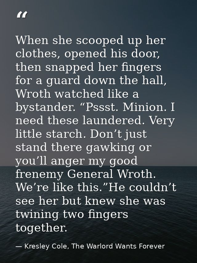 When she scooped up her clothes, opened his door, then snapped her fingers for a guard down the hall, Wroth watched like — Kresley Cole, The Warlord Wants Forever