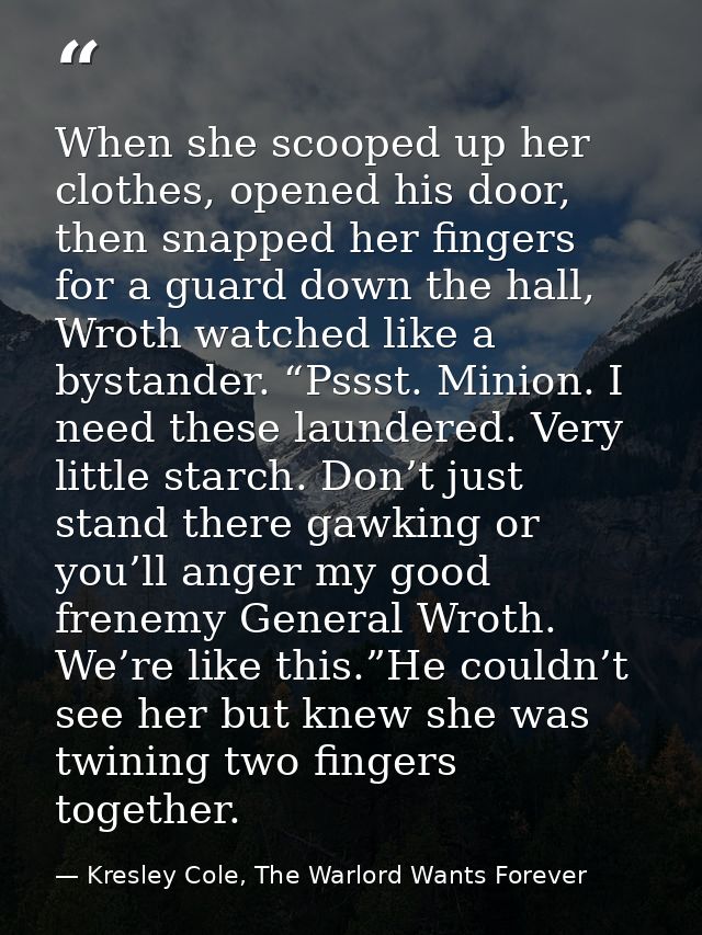 When she scooped up her clothes, opened his door, then snapped her fingers for a guard down the hall, Wroth watched like — Kresley Cole, The Warlord Wants Forever