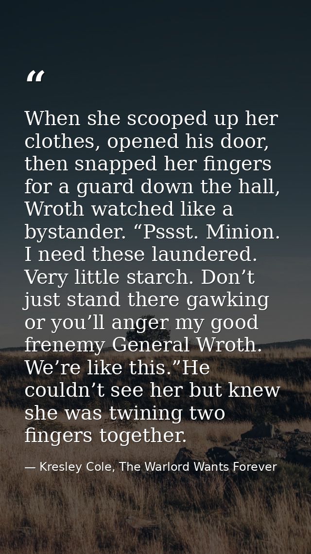 When she scooped up her clothes, opened his door, then snapped her fingers for a guard down the hall, Wroth watched like — Kresley Cole, The Warlord Wants Forever