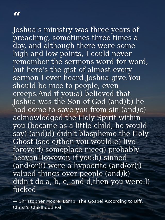 Joshua's ministry was three years of preaching, sometimes three times a day, and although there were some high and low p — Christopher Moore, Lamb: The Gospel According to Biff, Christ's Childhood Pal