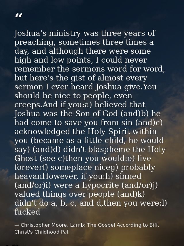 Joshua's ministry was three years of preaching, sometimes three times a day, and although there were some high and low p — Christopher Moore, Lamb: The Gospel According to Biff, Christ's Childhood Pal