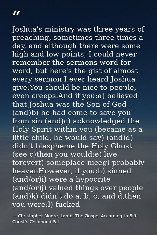 Joshua's ministry was three years of preaching, sometimes three times a day, and although there were some high and low p — Christopher Moore, Lamb: The Gospel According to Biff, Christ's Childhood Pal