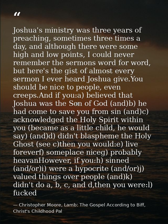 Joshua's ministry was three years of preaching, sometimes three times a day, and although there were some high and low p — Christopher Moore, Lamb: The Gospel According to Biff, Christ's Childhood Pal