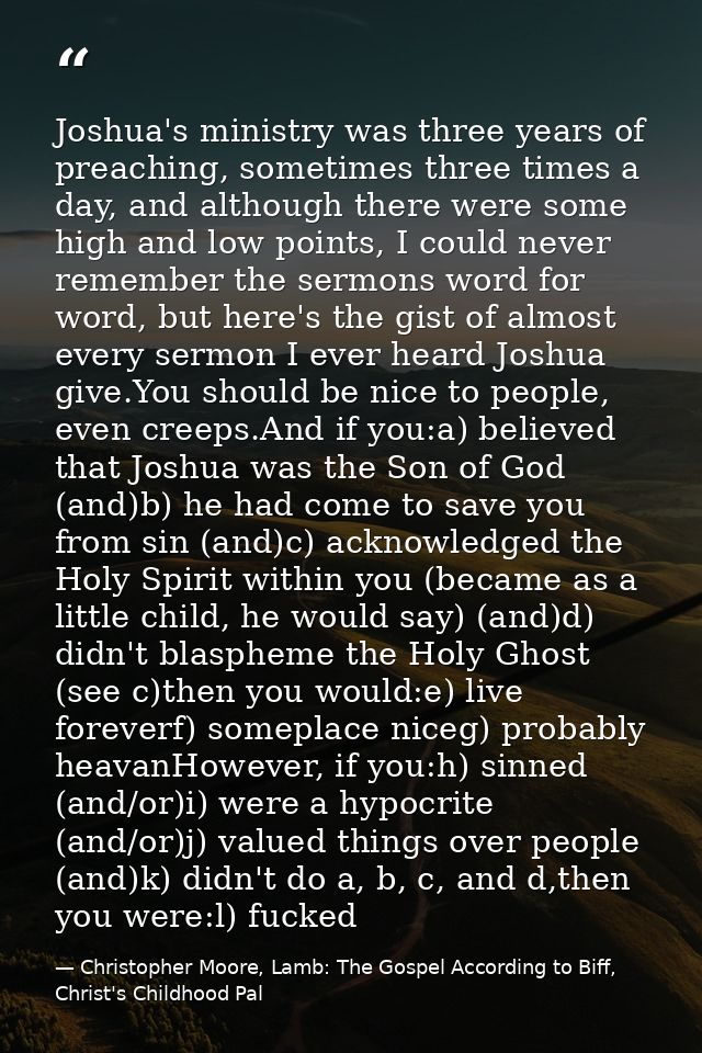 Joshua's ministry was three years of preaching, sometimes three times a day, and although there were some high and low p — Christopher Moore, Lamb: The Gospel According to Biff, Christ's Childhood Pal