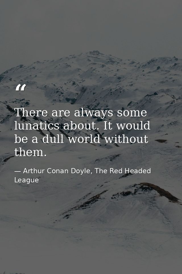 There are always some lunatics about. It would be a dull world without them. — Arthur Conan Doyle, The Red Headed League