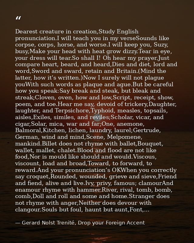 Dearest creature in creation,Study English pronunciation.I will teach you in my verseSounds like corpse, corps, horse, a — Gerard Nolst Trenité, Drop your Foreign Accent