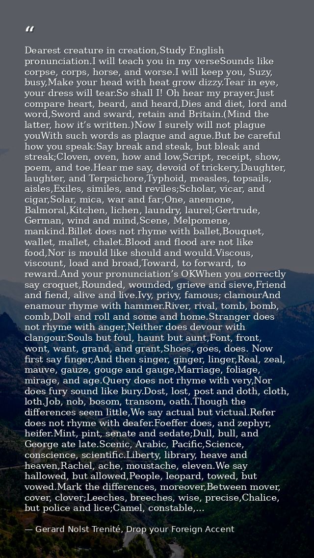 Dearest creature in creation,Study English pronunciation.I will teach you in my verseSounds like corpse, corps, horse, a — Gerard Nolst Trenité, Drop your Foreign Accent