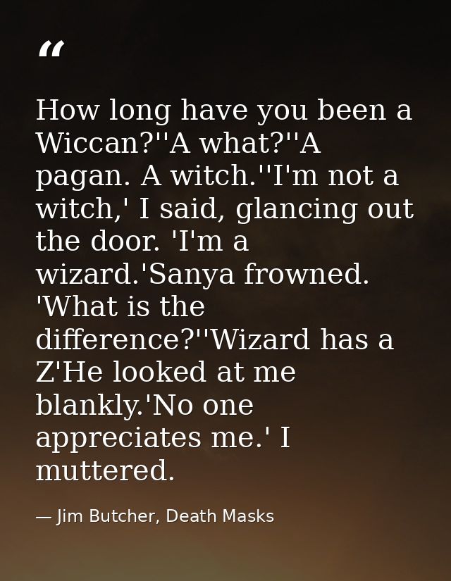 How long have you been a Wiccan?''A what?''A pagan. A witch.''I'm not a witch,' I said, glancing out the door. 'I'm a wi — Jim Butcher, Death Masks