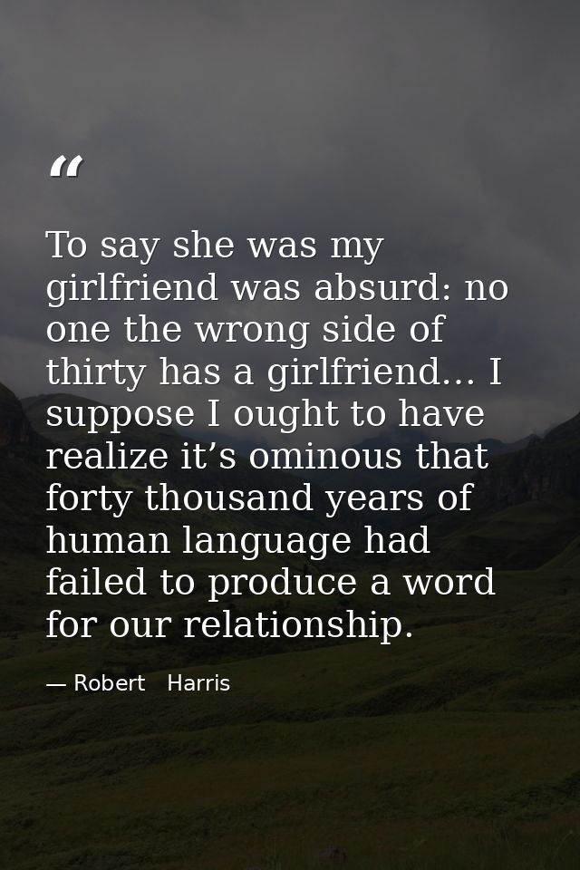 To say she was my girlfriend was absurd: no one the wrong side of thirty has a girlfriend… I suppose I ought to have rea — Robert   Harris