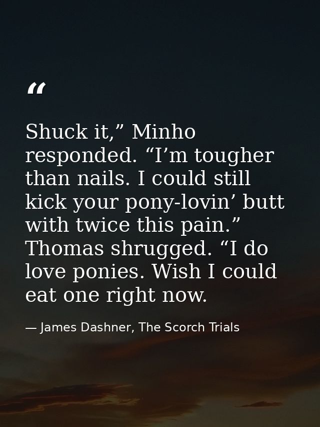 Shuck it,” Minho responded. “I’m tougher than nails. I could still kick your pony-lovin’ butt with twice this pain.” Tho — James Dashner, The Scorch Trials