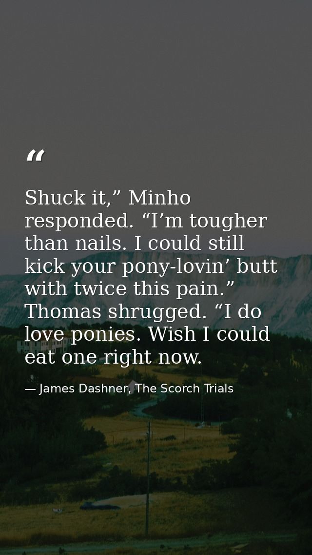 Shuck it,” Minho responded. “I’m tougher than nails. I could still kick your pony-lovin’ butt with twice this pain.” Tho — James Dashner, The Scorch Trials