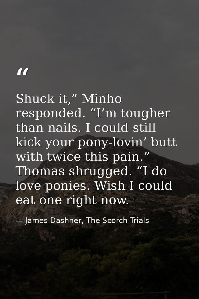 Shuck it,” Minho responded. “I’m tougher than nails. I could still kick your pony-lovin’ butt with twice this pain.” Tho — James Dashner, The Scorch Trials
