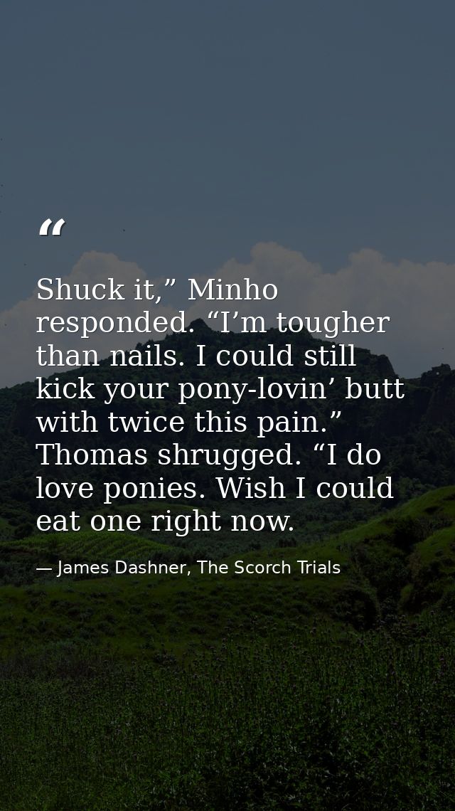 Shuck it,” Minho responded. “I’m tougher than nails. I could still kick your pony-lovin’ butt with twice this pain.” Tho — James Dashner, The Scorch Trials