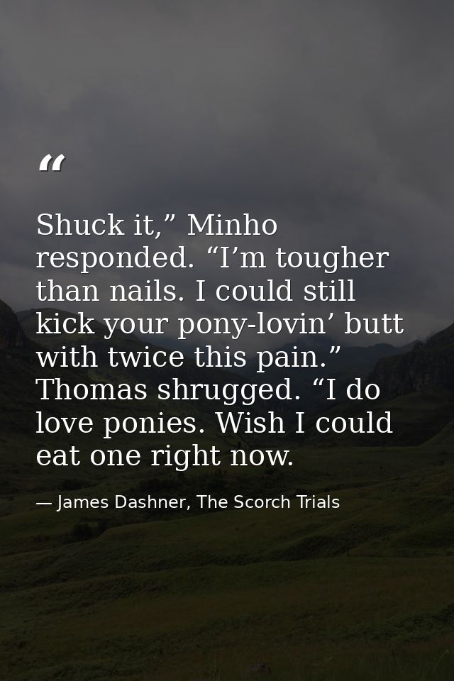 Shuck it,” Minho responded. “I’m tougher than nails. I could still kick your pony-lovin’ butt with twice this pain.” Tho — James Dashner, The Scorch Trials