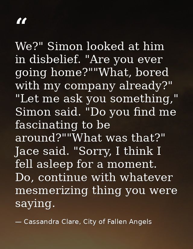 We?" Simon looked at him in disbelief. "Are you ever going home?""What, bored with my company already?"  "Let me ask you — Cassandra Clare, City of Fallen Angels