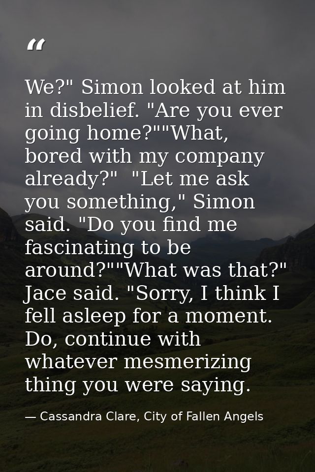 We?" Simon looked at him in disbelief. "Are you ever going home?""What, bored with my company already?"  "Let me ask you — Cassandra Clare, City of Fallen Angels