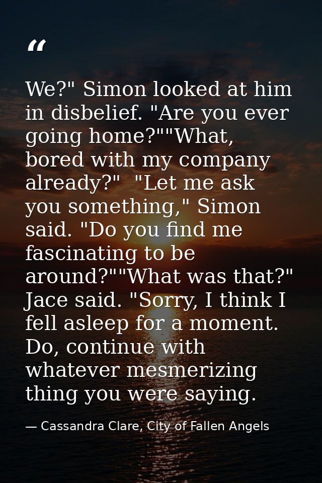 We?" Simon looked at him in disbelief. "Are you ever going home?""What, bored with my company already?"  "Let me ask you — Cassandra Clare, City of Fallen Angels
