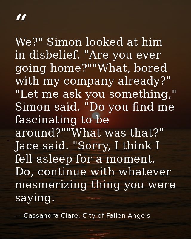 We?" Simon looked at him in disbelief. "Are you ever going home?""What, bored with my company already?"  "Let me ask you — Cassandra Clare, City of Fallen Angels