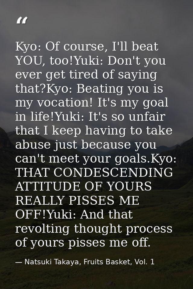 Kyo: Of course, I'll beat YOU, too!Yuki: Don't you ever get tired of saying that?Kyo: Beating you is my vocation! It's m — Natsuki Takaya, Fruits Basket, Vol. 1