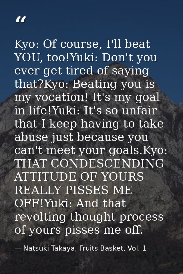 Kyo: Of course, I'll beat YOU, too!Yuki: Don't you ever get tired of saying that?Kyo: Beating you is my vocation! It's m — Natsuki Takaya, Fruits Basket, Vol. 1