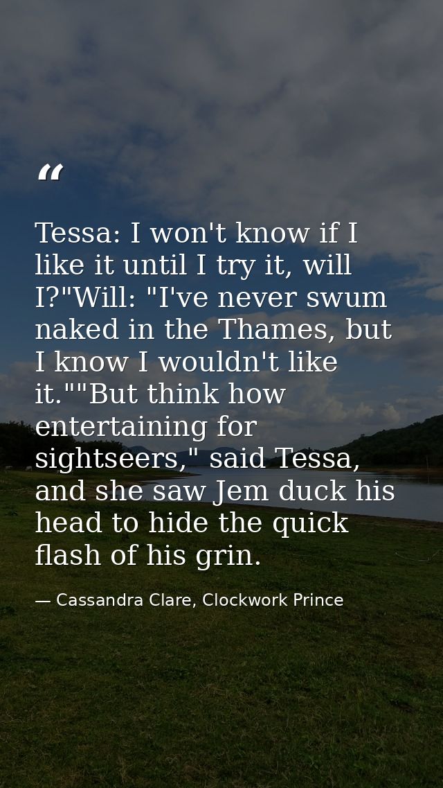 Tessa: I won't know if I like it until I try it, will I?"Will: "I've never swum naked in the Thames, but I know I wouldn — Cassandra Clare, Clockwork Prince
