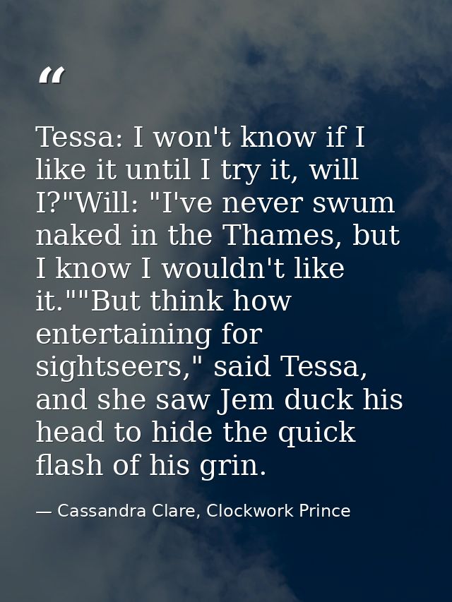 Tessa: I won't know if I like it until I try it, will I?"Will: "I've never swum naked in the Thames, but I know I wouldn — Cassandra Clare, Clockwork Prince