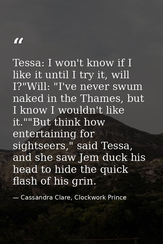 Tessa: I won't know if I like it until I try it, will I?"Will: "I've never swum naked in the Thames, but I know I wouldn — Cassandra Clare, Clockwork Prince