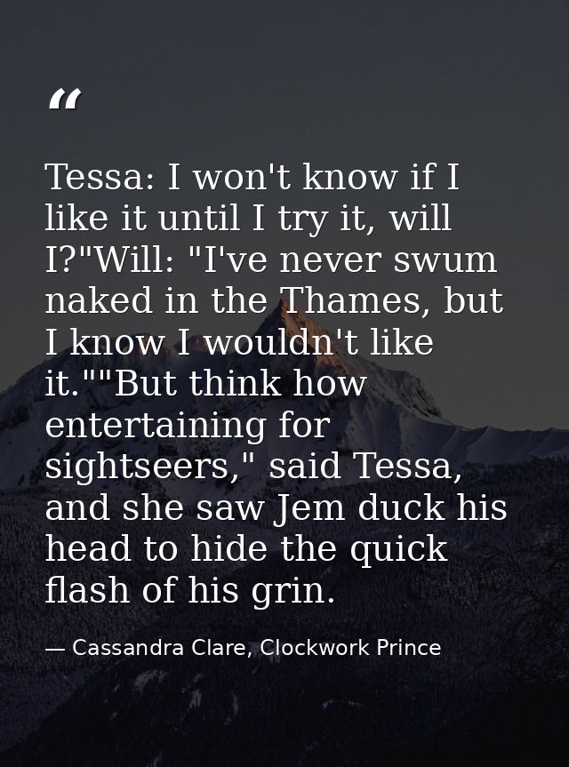 Tessa: I won't know if I like it until I try it, will I?"Will: "I've never swum naked in the Thames, but I know I wouldn — Cassandra Clare, Clockwork Prince