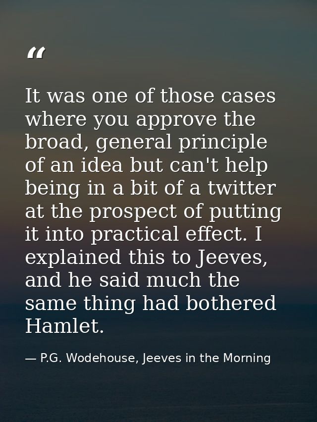 It was one of those cases where you approve the broad, general principle of an idea but can't help being in a bit of a t — P.G. Wodehouse, Jeeves in the Morning
