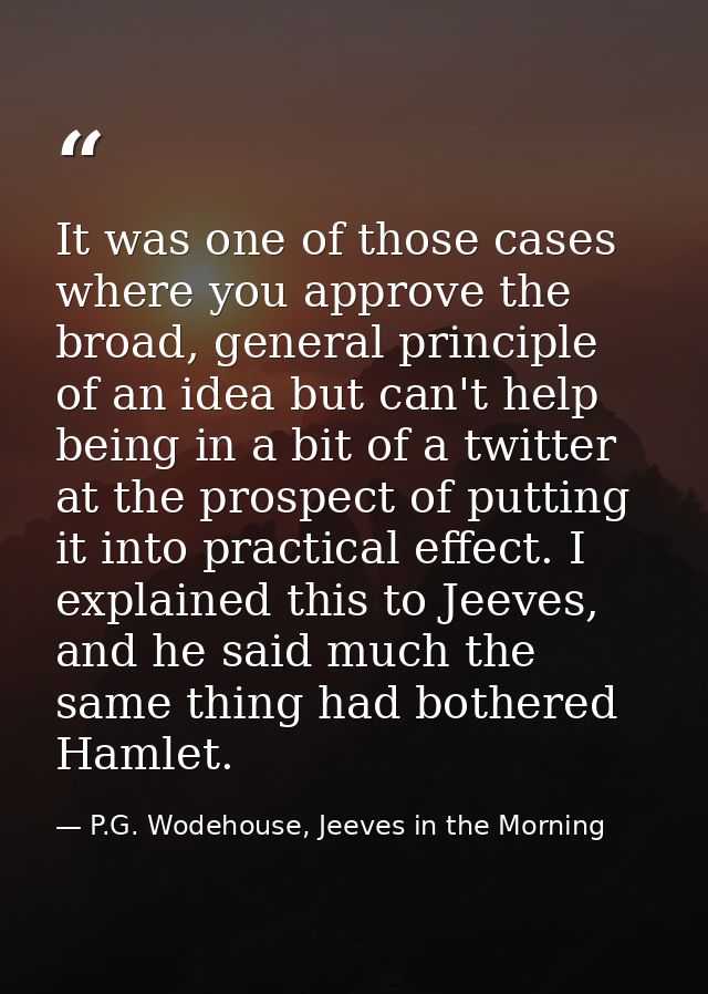 It was one of those cases where you approve the broad, general principle of an idea but can't help being in a bit of a t — P.G. Wodehouse, Jeeves in the Morning