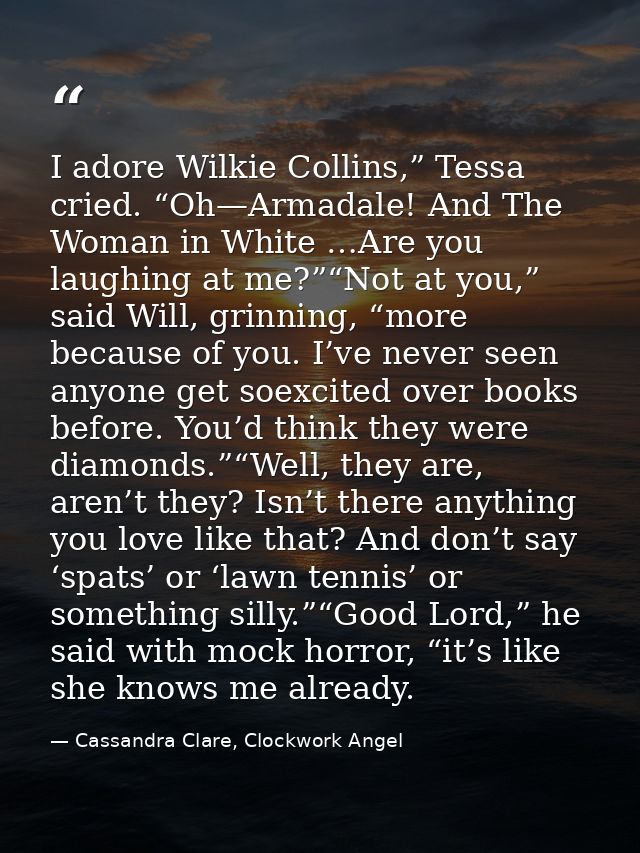 I adore Wilkie Collins,” Tessa cried. “Oh—Armadale! And The Woman in White …Are you laughing at me?”“Not at you,” said W — Cassandra Clare, Clockwork Angel