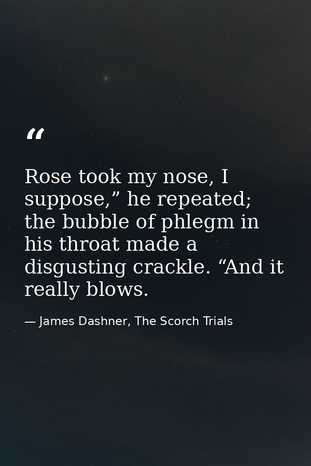 Rose took my nose, I suppose,” he repeated; the bubble of phlegm in his throat made a disgusting crackle. “And it really — James Dashner, The Scorch Trials