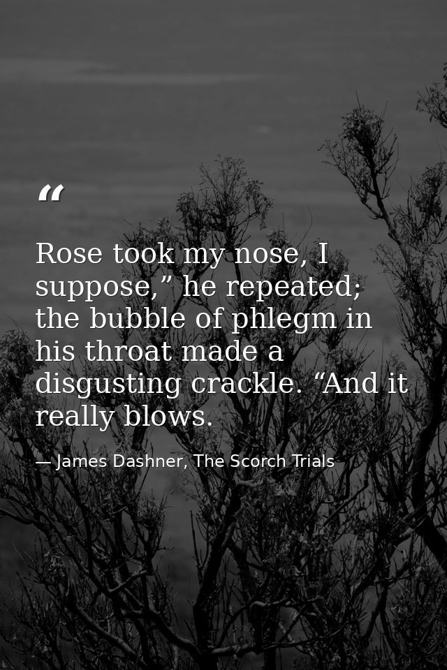 Rose took my nose, I suppose,” he repeated; the bubble of phlegm in his throat made a disgusting crackle. “And it really — James Dashner, The Scorch Trials