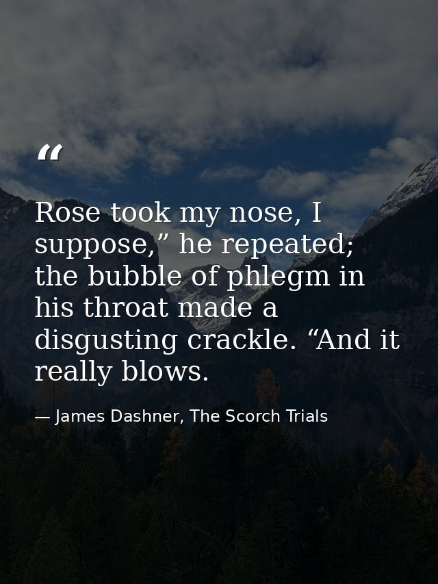 Rose took my nose, I suppose,” he repeated; the bubble of phlegm in his throat made a disgusting crackle. “And it really — James Dashner, The Scorch Trials