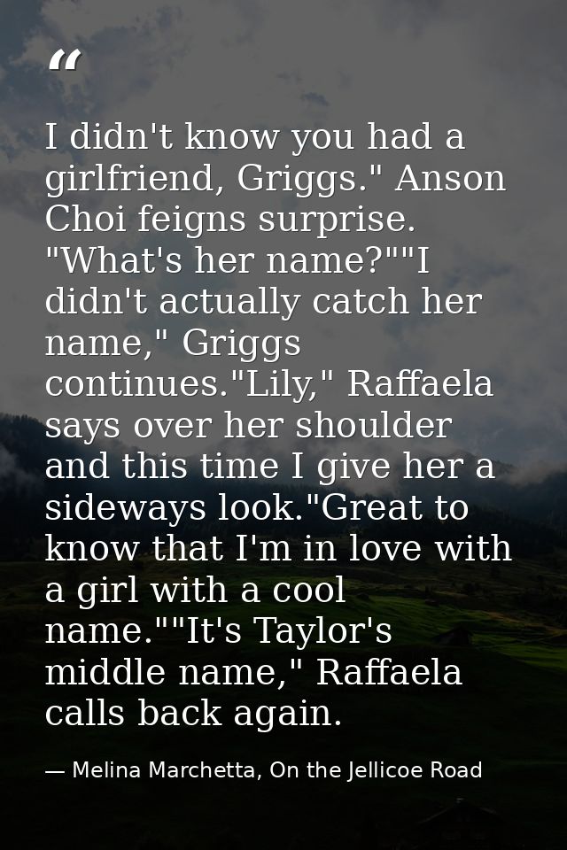 I didn't know you had a girlfriend, Griggs." Anson Choi feigns surprise. "What's her name?""I didn't actually catch her  — Melina Marchetta, On the Jellicoe Road