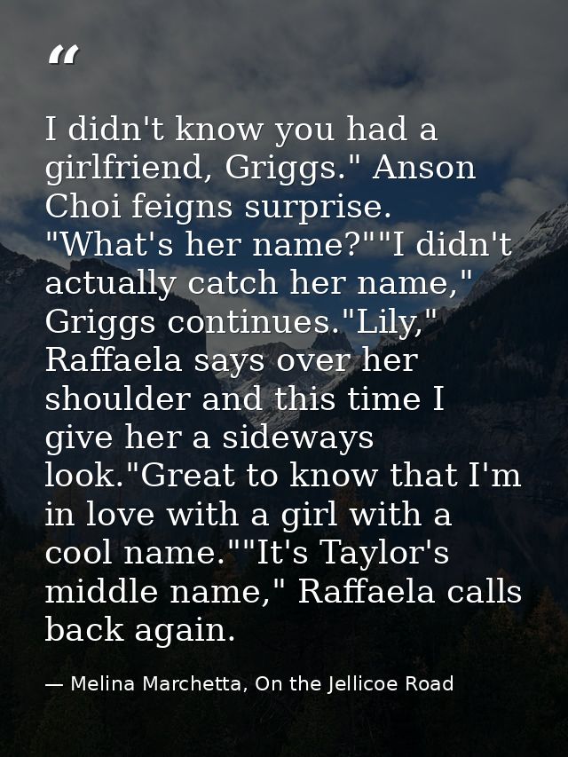 I didn't know you had a girlfriend, Griggs." Anson Choi feigns surprise. "What's her name?""I didn't actually catch her  — Melina Marchetta, On the Jellicoe Road