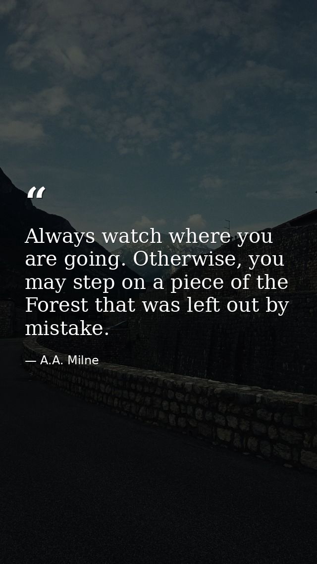 Always watch where you are going. Otherwise, you may step on a piece of the Forest that was left out by mistake. — A.A. Milne
