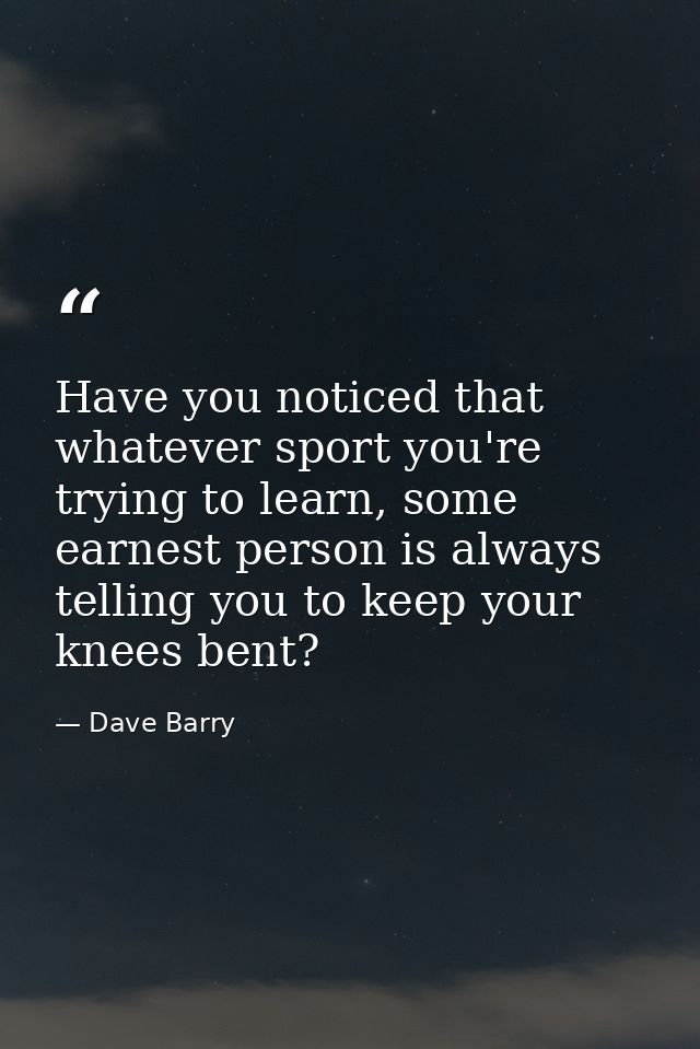 Have you noticed that whatever sport you're trying to learn, some earnest person is always telling you to keep your knee — Dave Barry