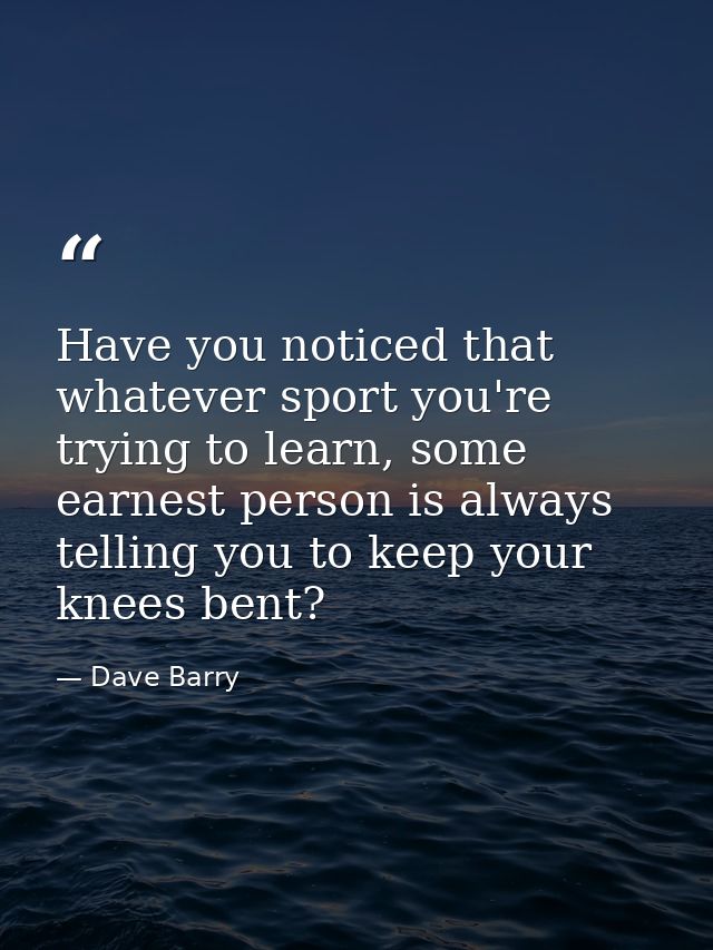 Have you noticed that whatever sport you're trying to learn, some earnest person is always telling you to keep your knee — Dave Barry