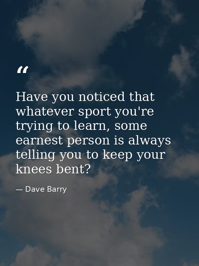 Have you noticed that whatever sport you're trying to learn, some earnest person is always telling you to keep your knee — Dave Barry