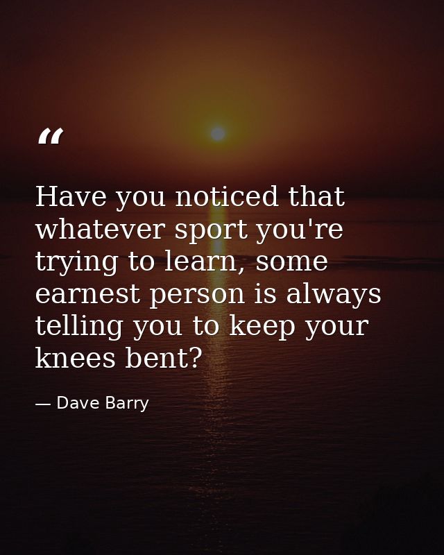 Have you noticed that whatever sport you're trying to learn, some earnest person is always telling you to keep your knee — Dave Barry