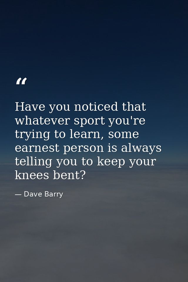 Have you noticed that whatever sport you're trying to learn, some earnest person is always telling you to keep your knee — Dave Barry