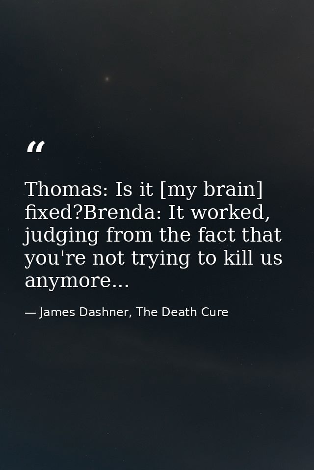 Thomas: Is it [my brain] fixed?Brenda: It worked, judging from the fact that you're not trying to kill us anymore... — James Dashner, The Death Cure