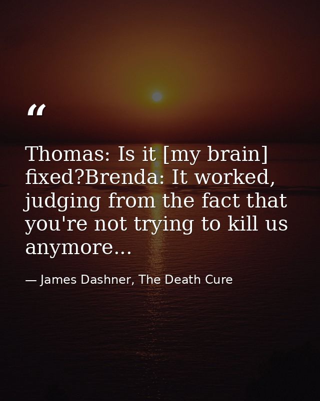 Thomas: Is it [my brain] fixed?Brenda: It worked, judging from the fact that you're not trying to kill us anymore... — James Dashner, The Death Cure